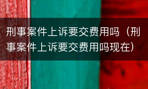 刑事案件上诉要交费用吗（刑事案件上诉要交费用吗现在）