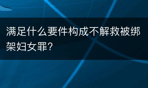 满足什么要件构成不解救被绑架妇女罪?