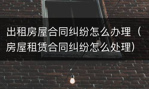 出租房屋合同纠纷怎么办理（房屋租赁合同纠纷怎么处理）