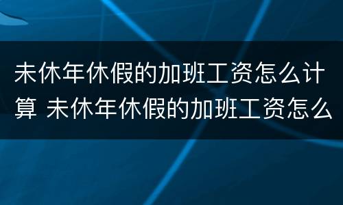 未休年休假的加班工资怎么计算 未休年休假的加班工资怎么计算出来