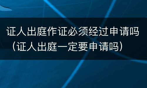 证人出庭作证必须经过申请吗（证人出庭一定要申请吗）