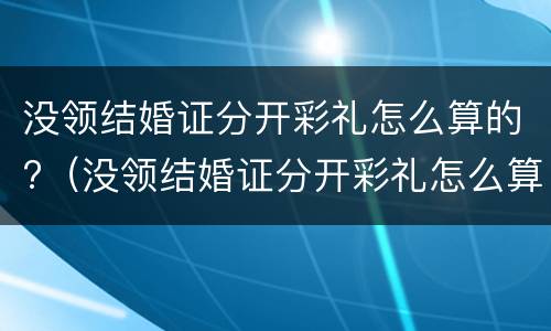 没领结婚证分开彩礼怎么算的?（没领结婚证分开彩礼怎么算的呢）