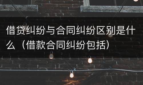 借贷纠纷与合同纠纷区别是什么（借款合同纠纷包括）