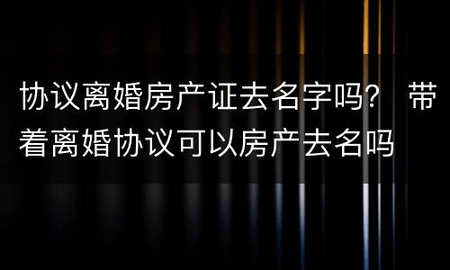 协议离婚房产证去名字吗？ 带着离婚协议可以房产去名吗