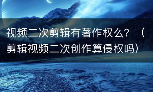 视频二次剪辑有著作权么？（剪辑视频二次创作算侵权吗）