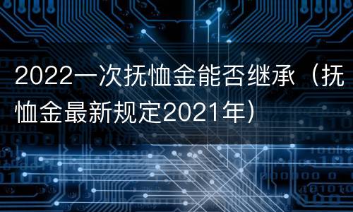 2022一次抚恤金能否继承（抚恤金最新规定2021年）
