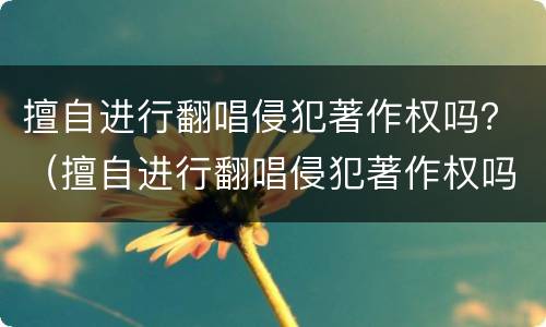 擅自进行翻唱侵犯著作权吗？（擅自进行翻唱侵犯著作权吗判几年）