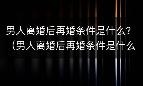 男人离婚后再婚条件是什么？（男人离婚后再婚条件是什么意思）