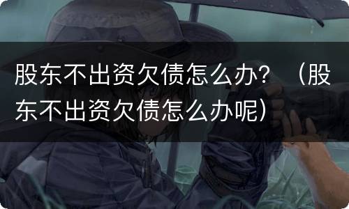 股东不出资欠债怎么办？（股东不出资欠债怎么办呢）