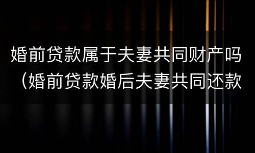 婚前贷款属于夫妻共同财产吗（婚前贷款婚后夫妻共同还款吗）