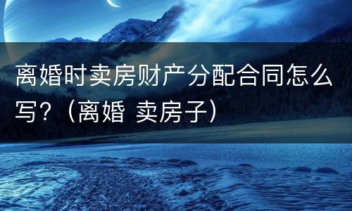 离婚时卖房财产分配合同怎么写?（离婚 卖房子）