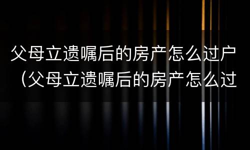 父母立遗嘱后的房产怎么过户（父母立遗嘱后的房产怎么过户给儿子）