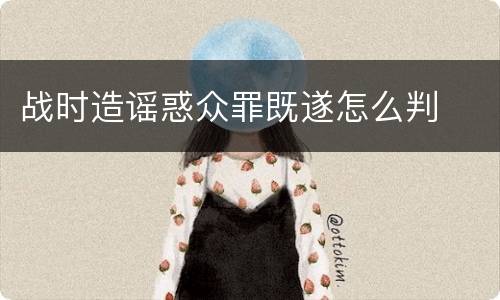 战时造谣惑众罪既遂怎么判