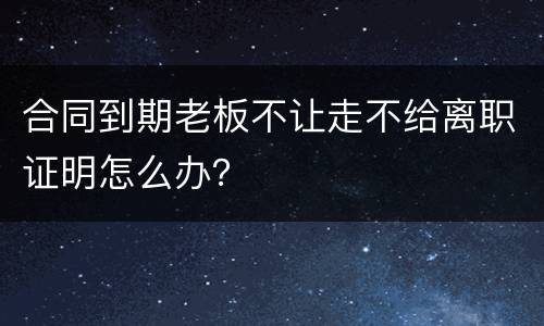 合同到期老板不让走不给离职证明怎么办？