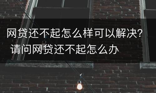 网贷还不起怎么样可以解决？ 请问网贷还不起怎么办
