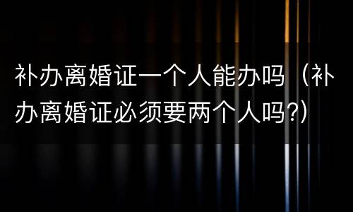 补办离婚证一个人能办吗（补办离婚证必须要两个人吗?）