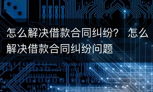 怎么解决借款合同纠纷？ 怎么解决借款合同纠纷问题