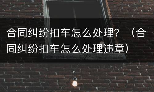 合同纠纷扣车怎么处理？（合同纠纷扣车怎么处理违章）