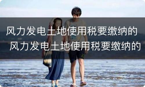风力发电土地使用税要缴纳的 风力发电土地使用税要缴纳的项目