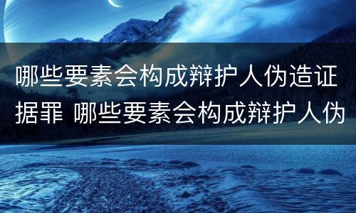 哪些要素会构成辩护人伪造证据罪 哪些要素会构成辩护人伪造证据罪