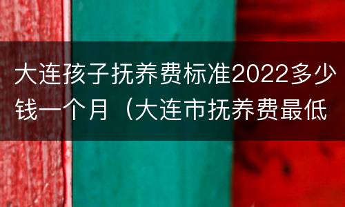 大连孩子抚养费标准2022多少钱一个月（大连市抚养费最低标准）