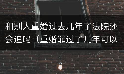 和别人重婚过去几年了法院还会追吗（重婚罪过了几年可以起诉吗）