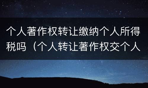 个人著作权转让缴纳个人所得税吗（个人转让著作权交个人所得税吗）