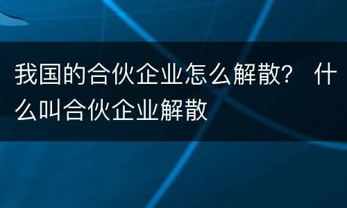 我国的合伙企业怎么解散？ 什么叫合伙企业解散