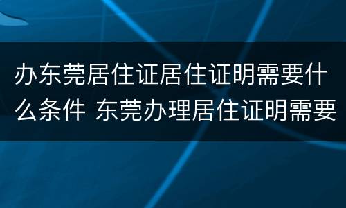 办东莞居住证居住证明需要什么条件 东莞办理居住证明需要什么材料