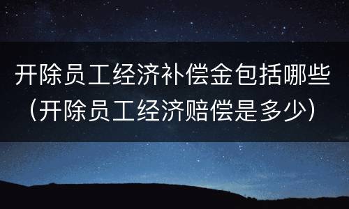 开除员工经济补偿金包括哪些（开除员工经济赔偿是多少）