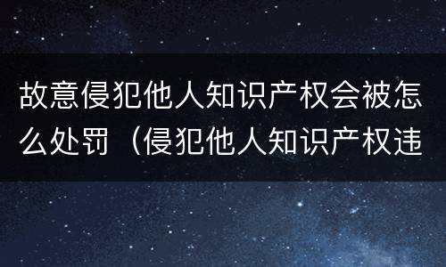 故意侵犯他人知识产权会被怎么处罚（侵犯他人知识产权违法吗）