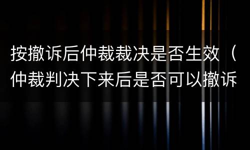 按撤诉后仲裁裁决是否生效（仲裁判决下来后是否可以撤诉）