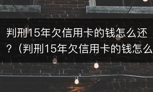 判刑15年欠信用卡的钱怎么还?（判刑15年欠信用卡的钱怎么还清）