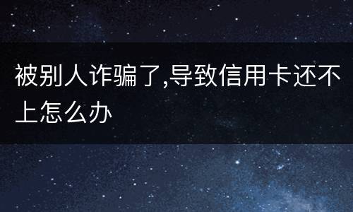 被别人诈骗了,导致信用卡还不上怎么办