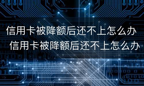 信用卡被降额后还不上怎么办 信用卡被降额后还不上怎么办呢