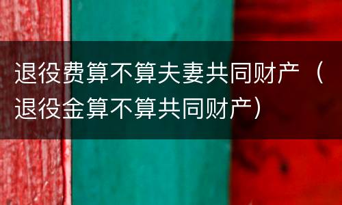 退役费算不算夫妻共同财产（退役金算不算共同财产）