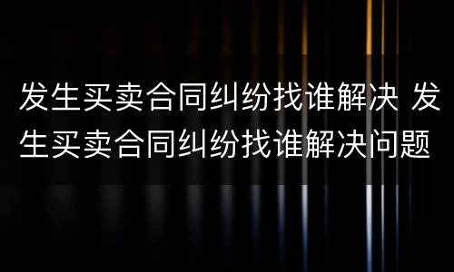 发生买卖合同纠纷找谁解决 发生买卖合同纠纷找谁解决问题