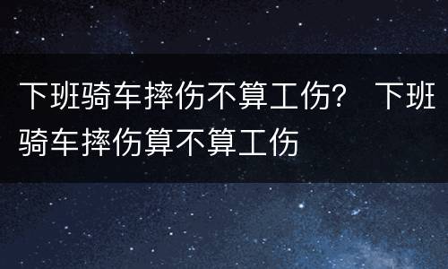 下班骑车摔伤不算工伤？ 下班骑车摔伤算不算工伤