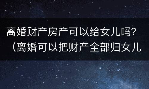 离婚财产房产可以给女儿吗？（离婚可以把财产全部归女儿所有吗）