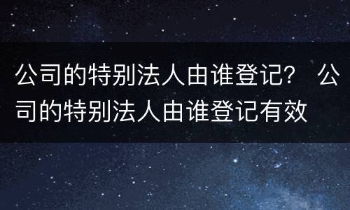 公司的特别法人由谁登记？ 公司的特别法人由谁登记有效