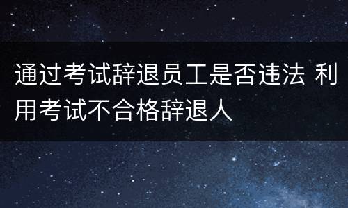 通过考试辞退员工是否违法 利用考试不合格辞退人