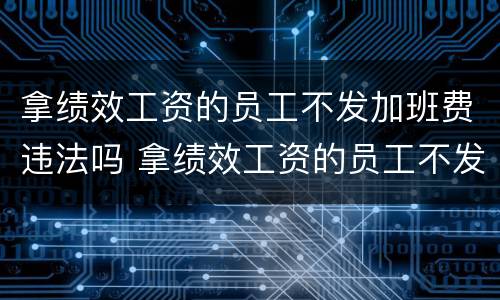 拿绩效工资的员工不发加班费违法吗 拿绩效工资的员工不发加班费违法吗