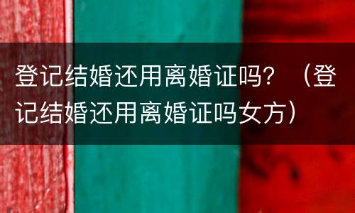 登记结婚还用离婚证吗？（登记结婚还用离婚证吗女方）