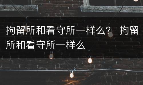 拘留所和看守所一样么？ 拘留所和看守所一样么