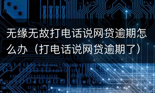 无缘无故打电话说网贷逾期怎么办（打电话说网贷逾期了）