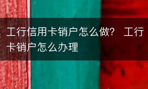 工行信用卡销户怎么做？ 工行卡销户怎么办理