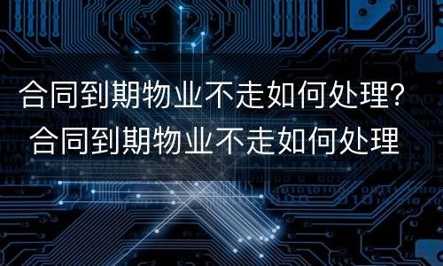 合同到期物业不走如何处理？ 合同到期物业不走如何处理