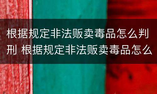 根据规定非法贩卖毒品怎么判刑 根据规定非法贩卖毒品怎么判刑的