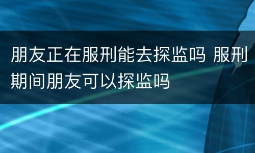 朋友正在服刑能去探监吗 服刑期间朋友可以探监吗