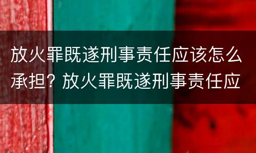 放火罪既遂刑事责任应该怎么承担? 放火罪既遂刑事责任应该怎么承担呢